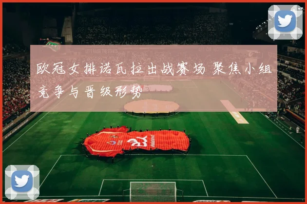 欧冠女排诺瓦拉出战赛场 聚焦小组竞争与晋级形势