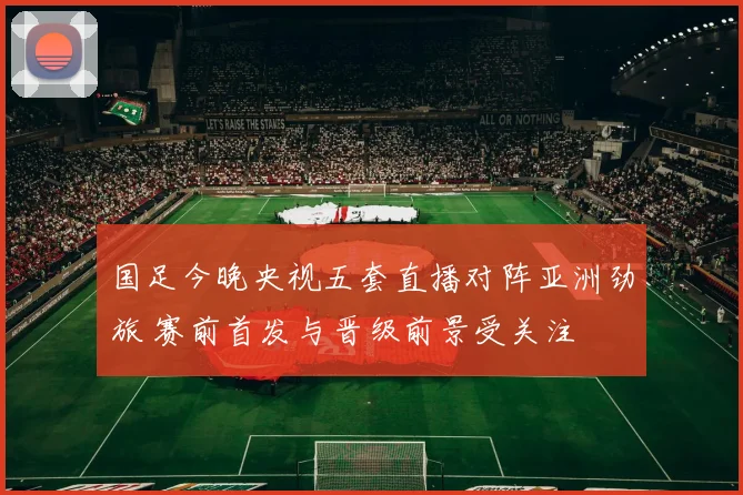 国足今晚央视五套直播对阵亚洲劲旅 赛前首发与晋级前景受关注