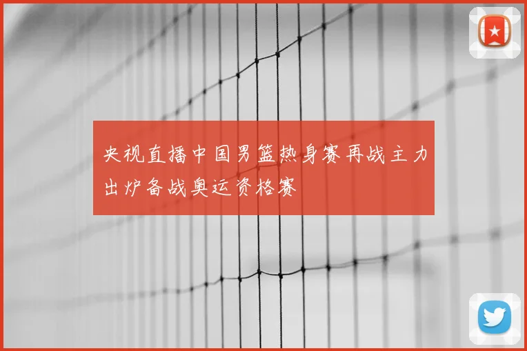 央视直播中国男篮热身赛再战主力出炉备战奥运资格赛