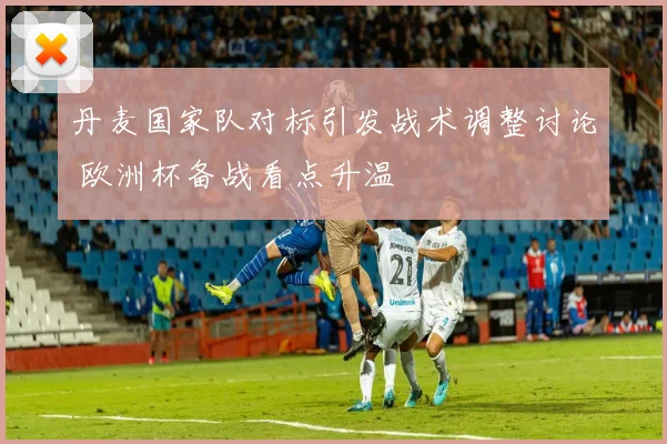 丹麦国家队对标引发战术调整讨论 欧洲杯备战看点升温