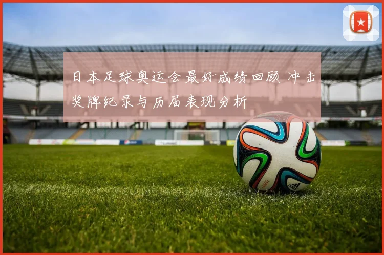 日本足球奥运会最好成绩回顾 冲击奖牌纪录与历届表现分析
