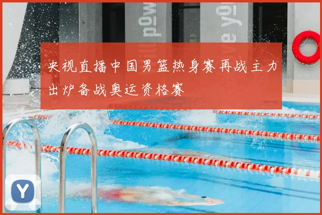 央视直播中国男篮热身赛再战主力出炉备战奥运资格赛