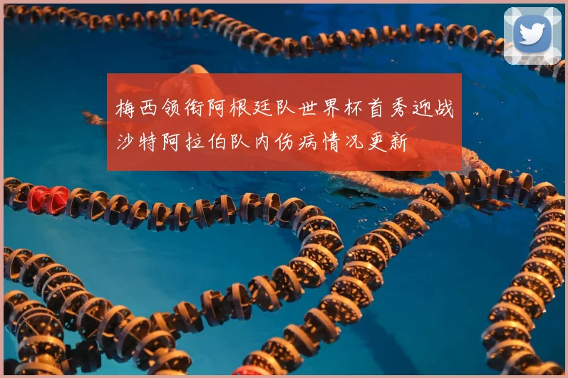 梅西领衔阿根廷队世界杯首秀迎战沙特阿拉伯队内伤病情况更新