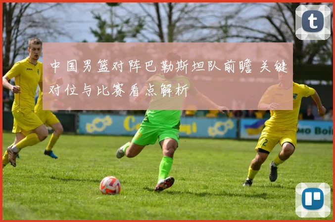 中国男篮对阵巴勒斯坦队前瞻 关键对位与比赛看点解析