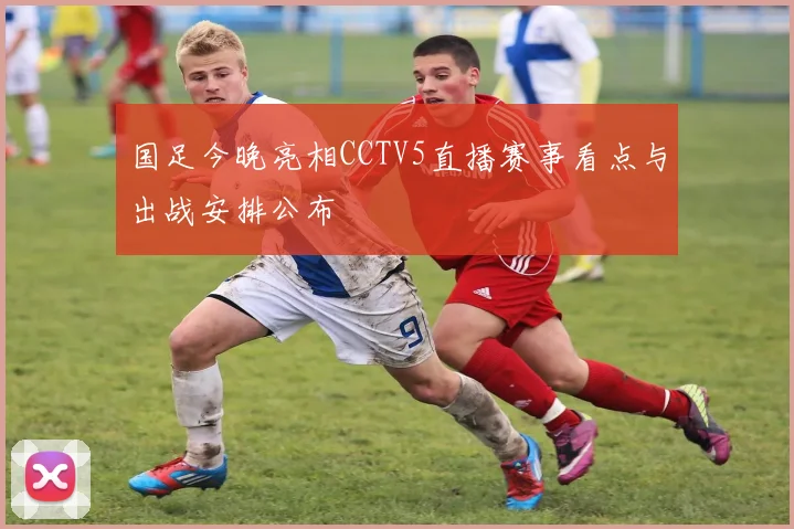国足今晚亮相CCTV5直播赛事看点与出战安排公布