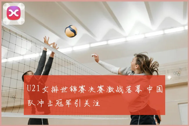 U21女排世锦赛决赛激战落幕 中国队冲击冠军引关注