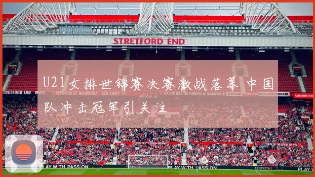 U21女排世锦赛决赛激战落幕 中国队冲击冠军引关注