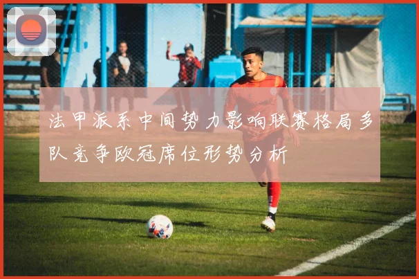 法甲派系中间势力影响联赛格局多队竞争欧冠席位形势分析