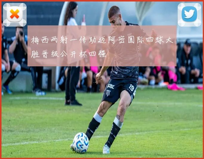 梅西两射一传助迈阿密国际四球大胜晋级公开杯四强