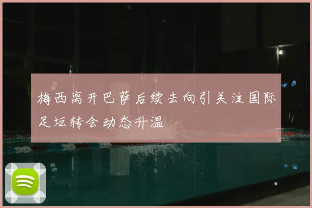 梅西离开巴萨后续去向引关注国际足坛转会动态升温
