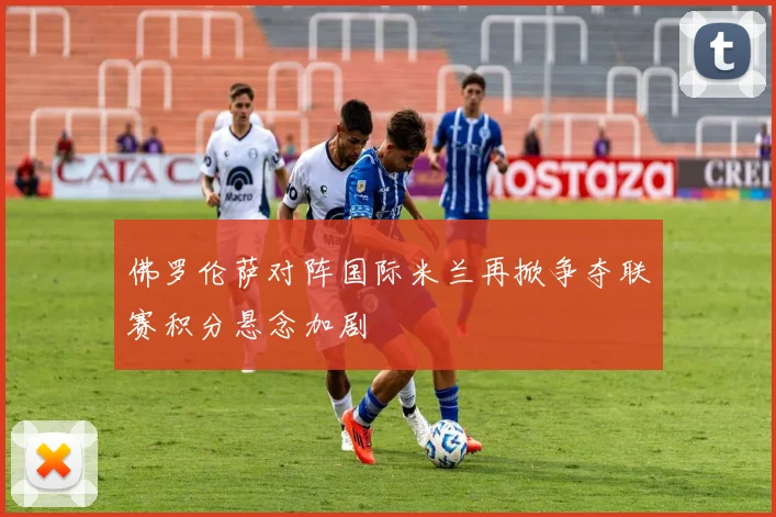佛罗伦萨对阵国际米兰再掀争夺联赛积分悬念加剧