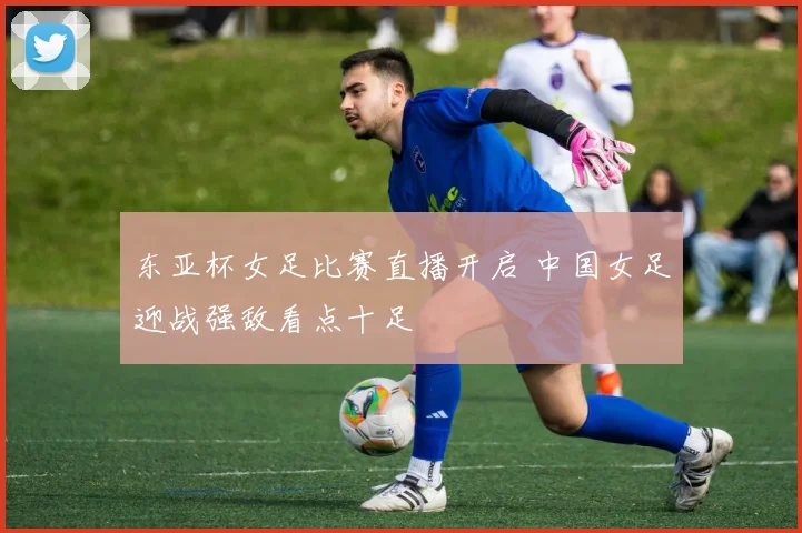 东亚杯女足比赛直播开启 中国女足迎战强敌看点十足