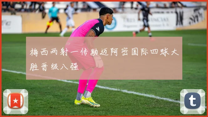 梅西两射一传助迈阿密国际四球大胜晋级八强