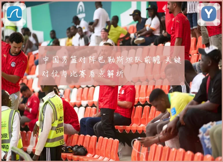 中国男篮对阵巴勒斯坦队前瞻 关键对位与比赛看点解析