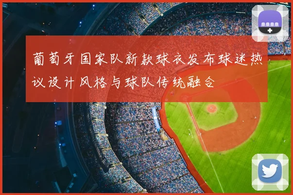 葡萄牙国家队新款球衣发布球迷热议设计风格与球队传统融合
