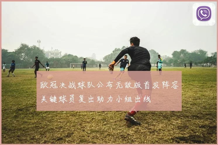 欧冠决战球队公布无敌版首发阵容关键球员复出助力小组出线