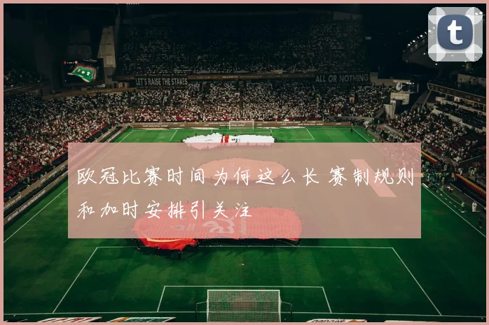 欧冠比赛时间为何这么长 赛制规则和加时安排引关注