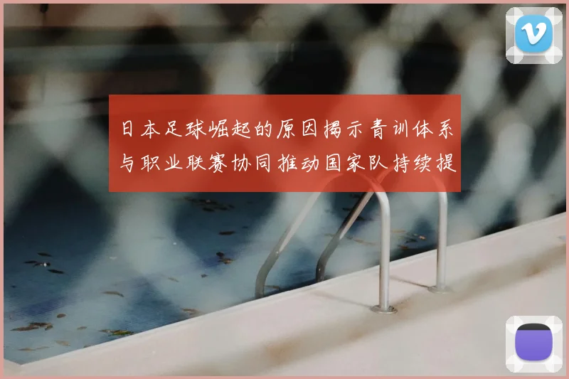 日本足球崛起的原因揭示青训体系与职业联赛协同推动国家队持续提升