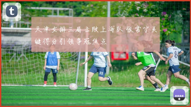 天津女排三局击败上海队 张常宁关键得分引领争冠焦点