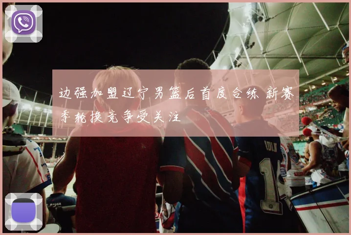 边强加盟辽宁男篮后首度合练 新赛季轮换竞争受关注