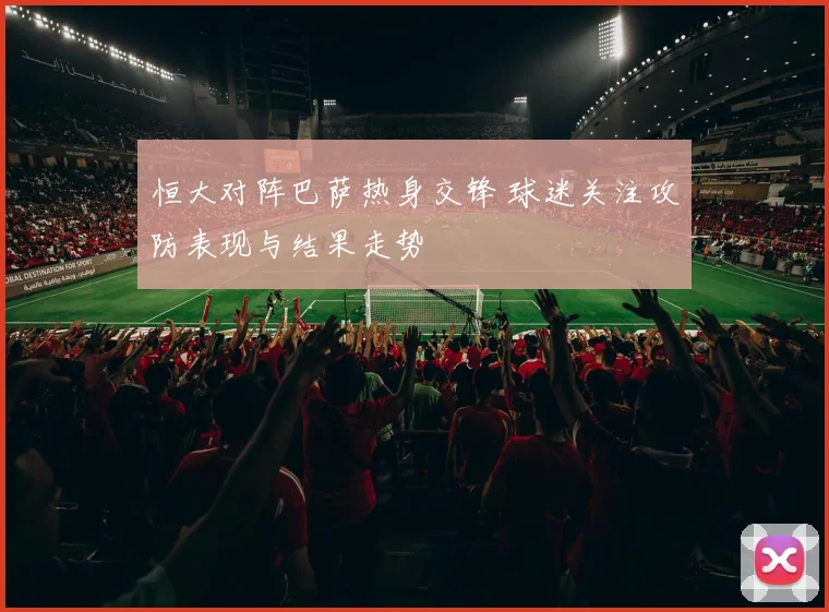 恒大对阵巴萨热身交锋 球迷关注攻防表现与结果走势