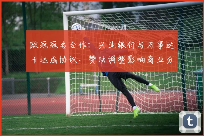 欧冠冠名合作:兴业银行与万事达卡达成协议,赞助调整影响商业分配