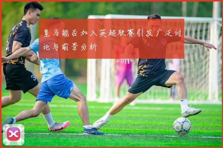 皇马能否加入英超联赛引发广泛讨论与前景分析
