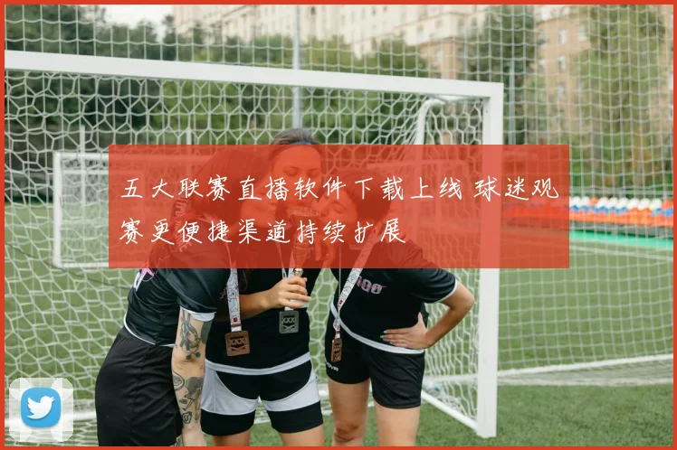 五大联赛直播软件下载上线 球迷观赛更便捷渠道持续扩展