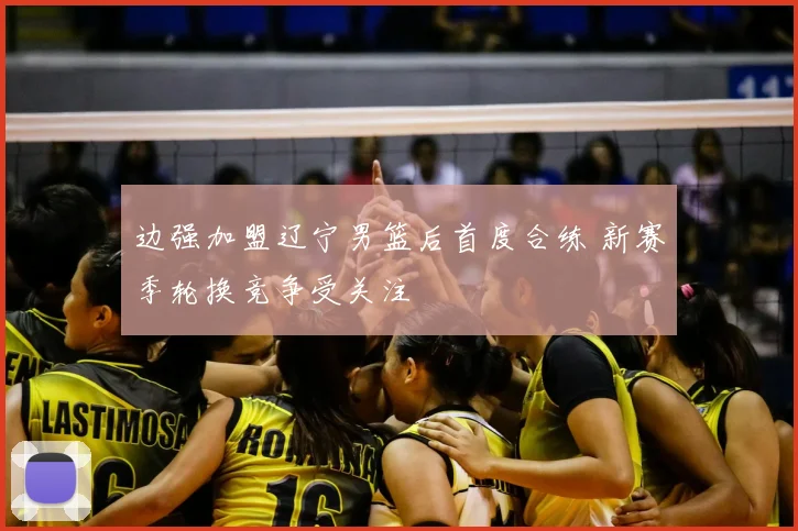 边强加盟辽宁男篮后首度合练 新赛季轮换竞争受关注