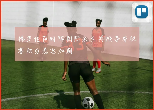 佛罗伦萨对阵国际米兰再掀争夺联赛积分悬念加剧